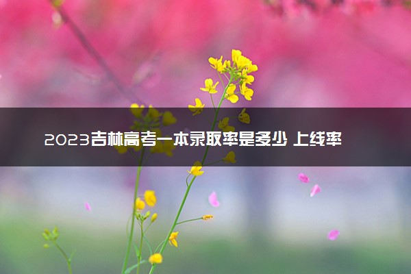 2023吉林高考一本录取率是多少 上线率高吗