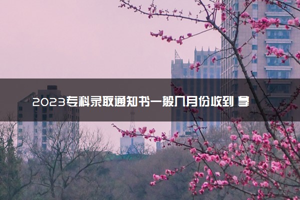2023专科录取通知书一般几月份收到 拿到后要做什么