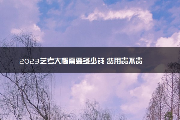 2023艺考大概需要多少钱 费用贵不贵