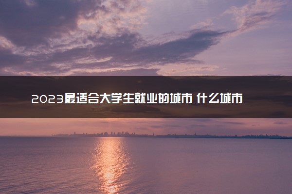 2023最适合大学生就业的城市 什么城市好找工作
