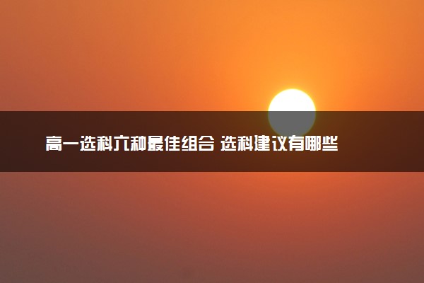 高一选科六种最佳组合 选科建议有哪些