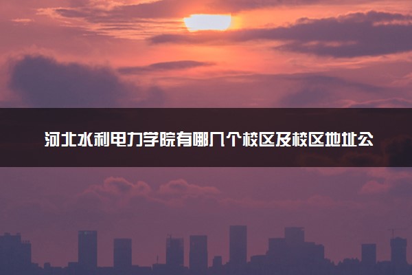 河北水利电力学院有哪几个校区及校区地址公交站点 分别都在哪里