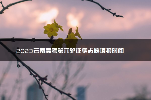 2023云南高考第六轮征集志愿填报时间 几号截止