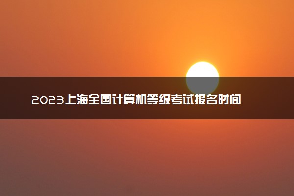 2023上海全国计算机等级考试报名时间 什么时候考试