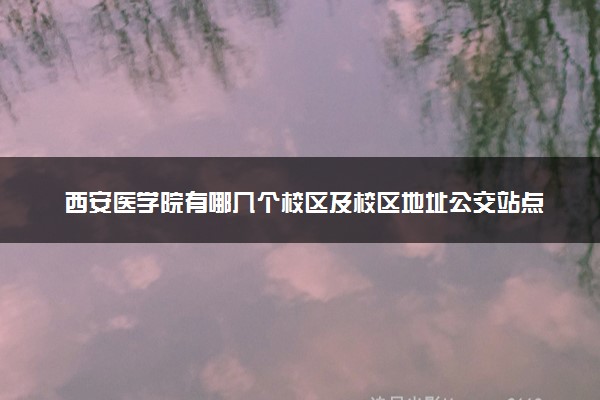 西安医学院有哪几个校区及校区地址公交站点 分别都在哪里