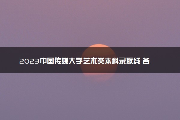 2023中国传媒大学艺术类本科录取线 各专业分数线汇总