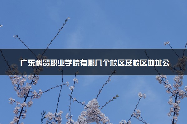 广东科贸职业学院有哪几个校区及校区地址公交站点 分别都在哪里