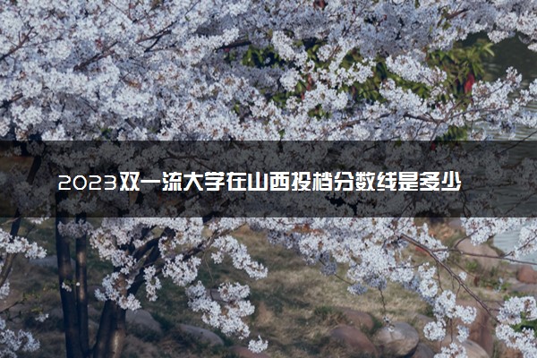 2023双一流大学在山西投档分数线是多少