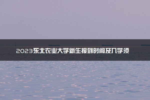 2023东北农业大学新生报到时间及入学须知 迎新网入口