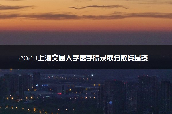 2023上海交通大学医学院录取分数线是多少 各省历年最低分数线