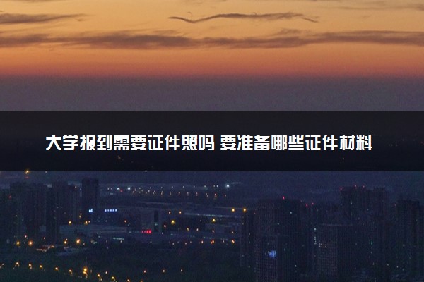 大学报到需要证件照吗 要准备哪些证件材料