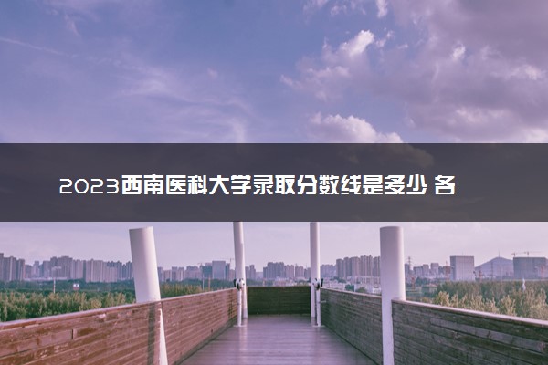2023西南医科大学录取分数线是多少 各省历年最低分数线