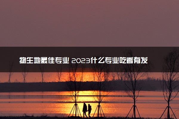 物生地最佳专业 2023什么专业吃香有发展