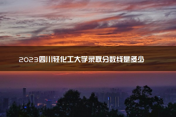 2023四川轻化工大学录取分数线是多少 各省历年最低分数线