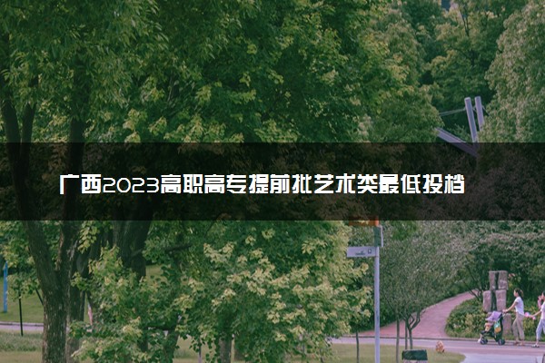 广西2023高职高专提前批艺术类最低投档分数线（第一次征集）