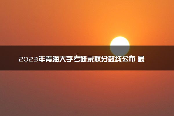 2023年青海大学考研录取分数线公布 最低分是多少