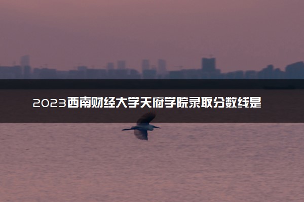 2023西南财经大学天府学院录取分数线是多少 各省历年最低分数线