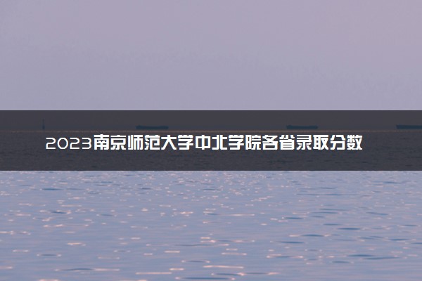 2023南京师范大学中北学院各省录取分数线是多少