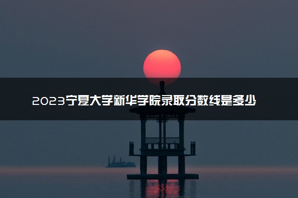 2023宁夏大学新华学院录取分数线是多少 各省历年最低分数线