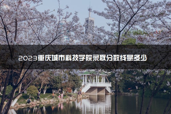2023重庆城市科技学院录取分数线是多少 各省历年最低分数线