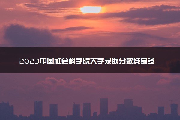 2023中国社会科学院大学录取分数线是多少 各省历年最低分数线