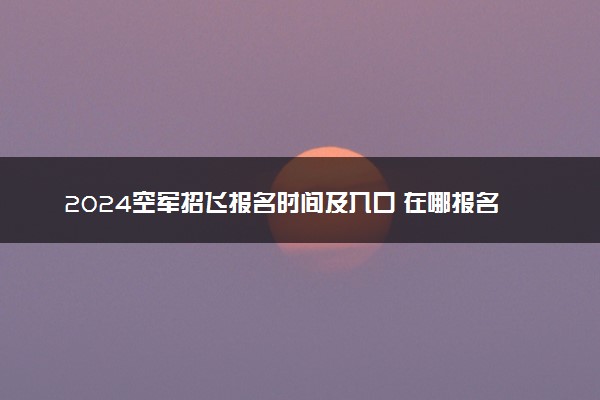 2024空军招飞报名时间及入口 在哪报名