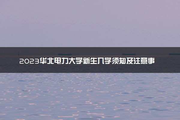 2023华北电力大学新生入学须知及注意事项 迎新网入口