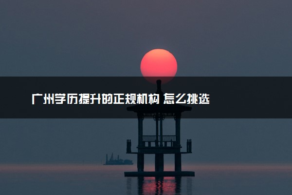 广州学历提升的正规机构 怎么挑选