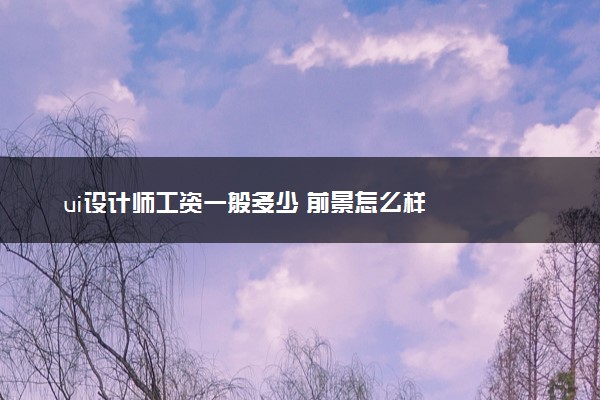 ui设计师工资一般多少 前景怎么样