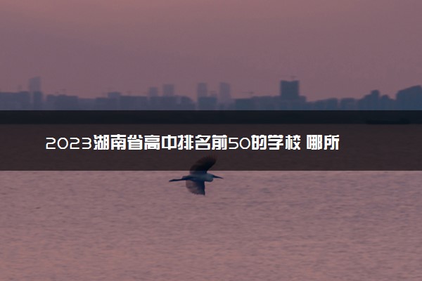 2023湖南省高中排名前50的学校 哪所学校最牛