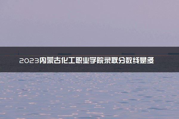 2023内蒙古化工职业学院录取分数线是多少 各省历年最低分数线