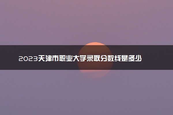 2023天津市职业大学录取分数线是多少 各省历年最低分数线