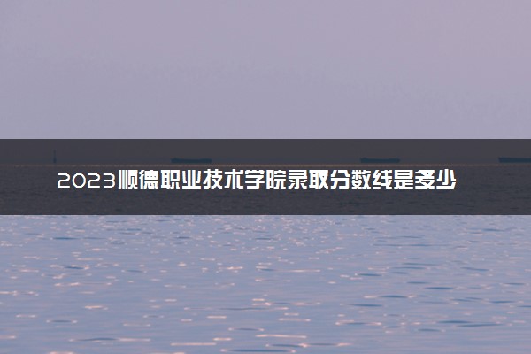 2023顺德职业技术学院录取分数线是多少 各省历年最低分数线