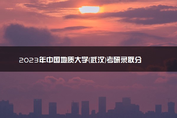 2023年中国地质大学(武汉)考研录取分数线 最低分是多少