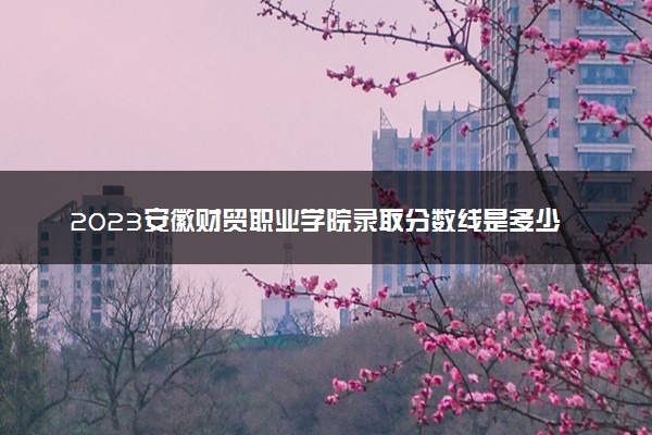 2023安徽财贸职业学院录取分数线是多少 各省历年最低分数线