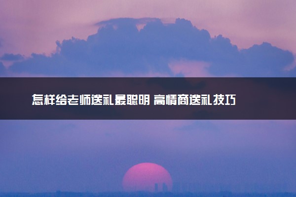 怎样给老师送礼最聪明 高情商送礼技巧