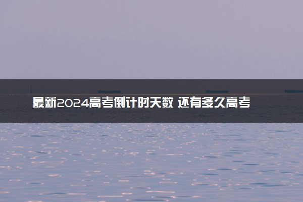 最新2024高考倒计时天数 还有多久高考
