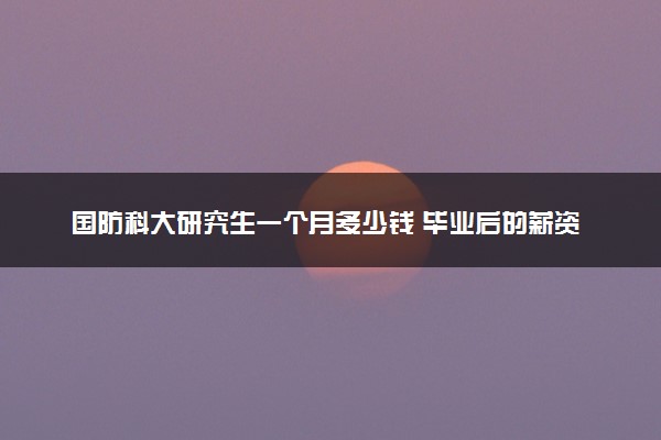 国防科大研究生一个月多少钱 毕业后的薪资水平