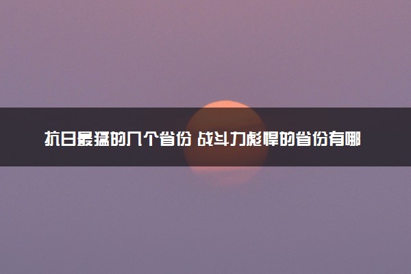 抗日最猛的几个省份 战斗力彪悍的省份有哪些