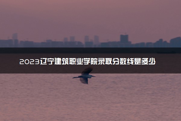 2023辽宁建筑职业学院录取分数线是多少 各省历年最低分数线