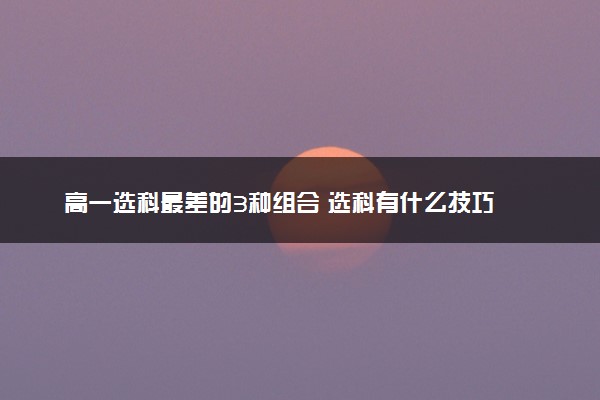 高一选科最差的3种组合 选科有什么技巧