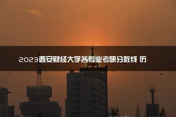 2023西安财经大学各专业考研分数线 历年研究生复试线