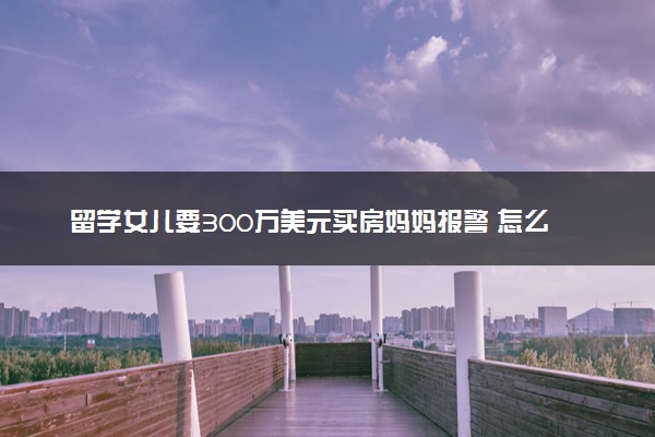 留学女儿要300万美元买房妈妈报警 怎么回事