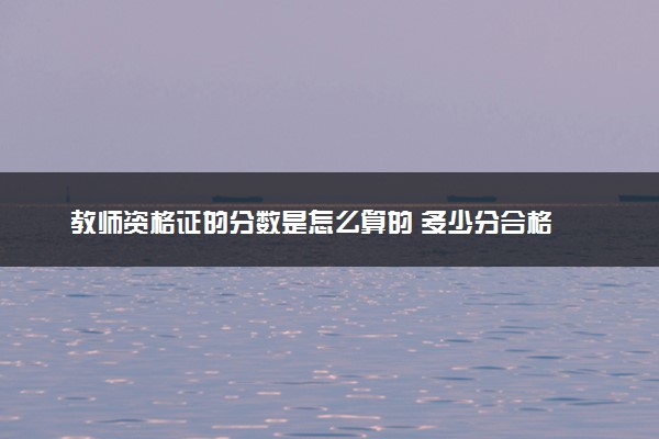 教师资格证的分数是怎么算的 多少分合格