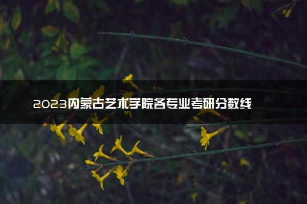 2023内蒙古艺术学院各专业考研分数线 历年研究生复试线