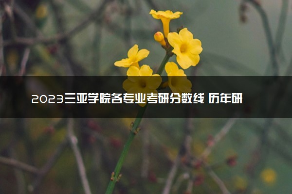 2023三亚学院各专业考研分数线 历年研究生复试线