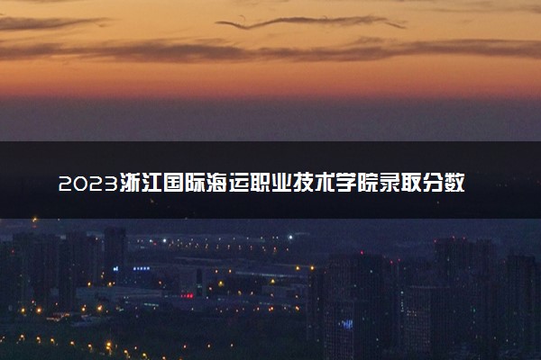 2023浙江国际海运职业技术学院录取分数线是多少 各省历年最低分数线
