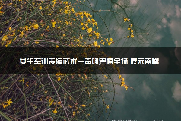 女生军训表演武术一声吼震慑全场 展示南拳具体什么情况