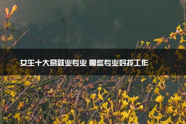 女生十大易就业专业 哪些专业好找工作