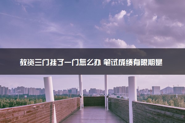 教资三门挂了一门怎么办 笔试成绩有限期是多久